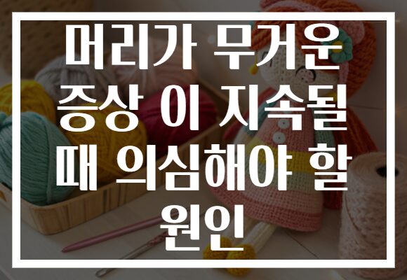 머리가 무거운 증상 이 지속될 때 의심해야 할 원인