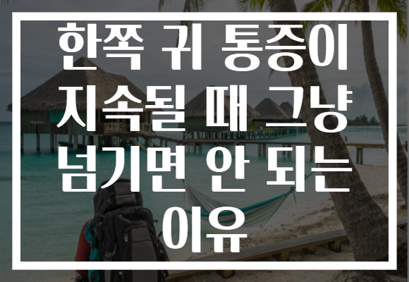 한쪽 귀 통증이 지속될 때 그냥 넘기면 안 되는 이유